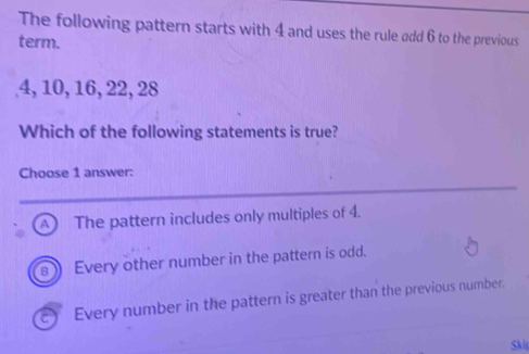 The following pattern starts with 4 and uses the rule add 6 to the previous
term.
4, 10, 16, 22, 28
Which of the following statements is true?
Choose 1 answer:
A The pattern includes only multiples of 4.
Every other number in the pattern is odd.
Every number in the pattern is greater than the previous number.
Ski