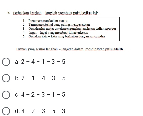 Perhatikan langkah - langkah membuat puisi berikut ini!
1. Ingat perasaan kalian saat itu
2. Temukan satu hal yang paling mengesankan
3. Gunakanlah majas untuk mengungkapkan kesan kalian tersebut
4. Ingat - Ingat yang membuat klian terkesan
5. Gunakan kata- kata yang berkaitan dengan pancaindra
Urutan yang sesuai langkah - langkah dalam mencipatkan puisi adalah….
a. 2-4-1-3-5
b. 2-1-4-3-5
C. 4-2-3-1-5
d. 4-2-3-5-3