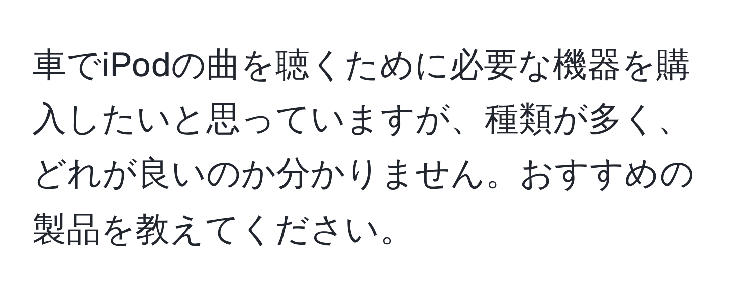 車でiPodの曲を聴くために必要な機器を購入したいと思っていますが、種類が多く、どれが良いのか分かりません。おすすめの製品を教えてください。