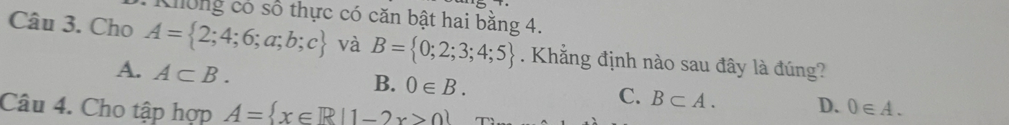 Khlông có số thực có căn bật hai bằng 4.
Câu 3. Cho A= 2;4;6;a;b;c và B= 0;2;3;4;5. Khẳng định nào sau đây là đúng?
A. A⊂ B.
B. 0∈ B. B⊂ A. 
C.
D.
Câu 4. Cho tập hợp A= x∈ R|1-2x>0 0∈ A.