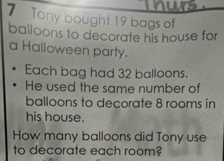 nurs 
7 Tony bought 19 bags of 
balloons to decorate his house for 
a Halloween party. 
Each bag had 32 balloons. 
He used the same number of 
balloons to decorate 8 rooms in 
his house. 
How many balloons did Tony use 
to decorate each room?