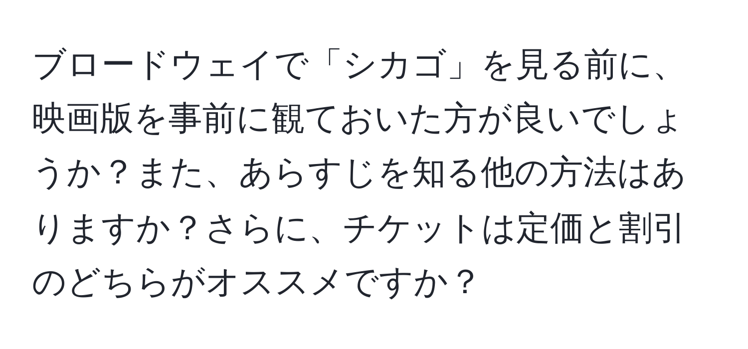 ブロードウェイで「シカゴ」を見る前に、映画版を事前に観ておいた方が良いでしょうか？また、あらすじを知る他の方法はありますか？さらに、チケットは定価と割引のどちらがオススメですか？