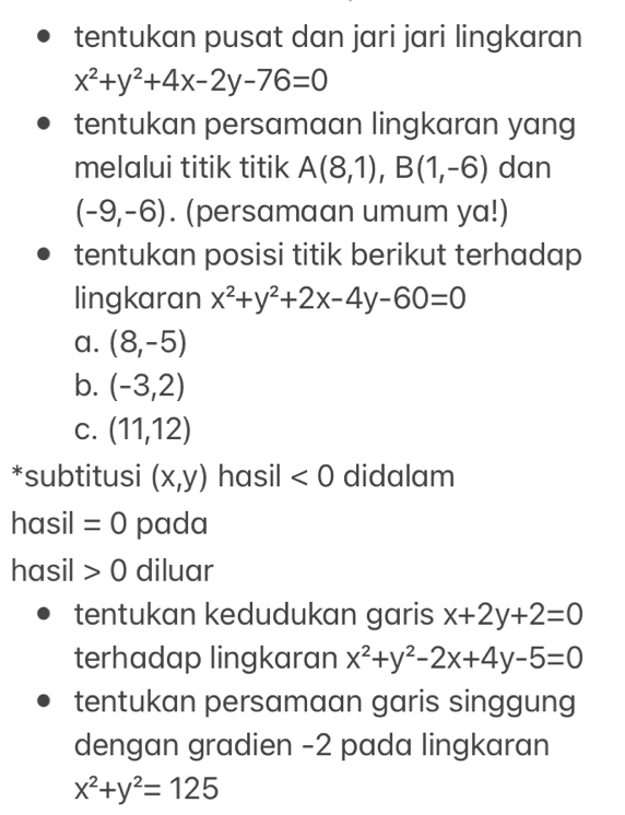 tentukan pusat dan jari jari lingkaran
x^2+y^2+4x-2y-76=0
tentukan persamaan lingkaran yang
melalui titik titik A(8,1), B(1,-6) dan
(-9,-6). (persamaan umum ya!)
tentukan posisi titik berikut terhadap
lingkaran x^2+y^2+2x-4y-60=0
a. (8,-5)
b. (-3,2)
C. (11,12)
*subtitusi (x,y) hasil <0</tex> didalam
hasil =0 pada
hasil 0 diluar
tentukan kedudukan garis x+2y+2=0
terhadap lingkaran x^2+y^2-2x+4y-5=0
tentukan persamaan garis singgung
dengan gradien -2 pada lingkaran
x^2+y^2=125