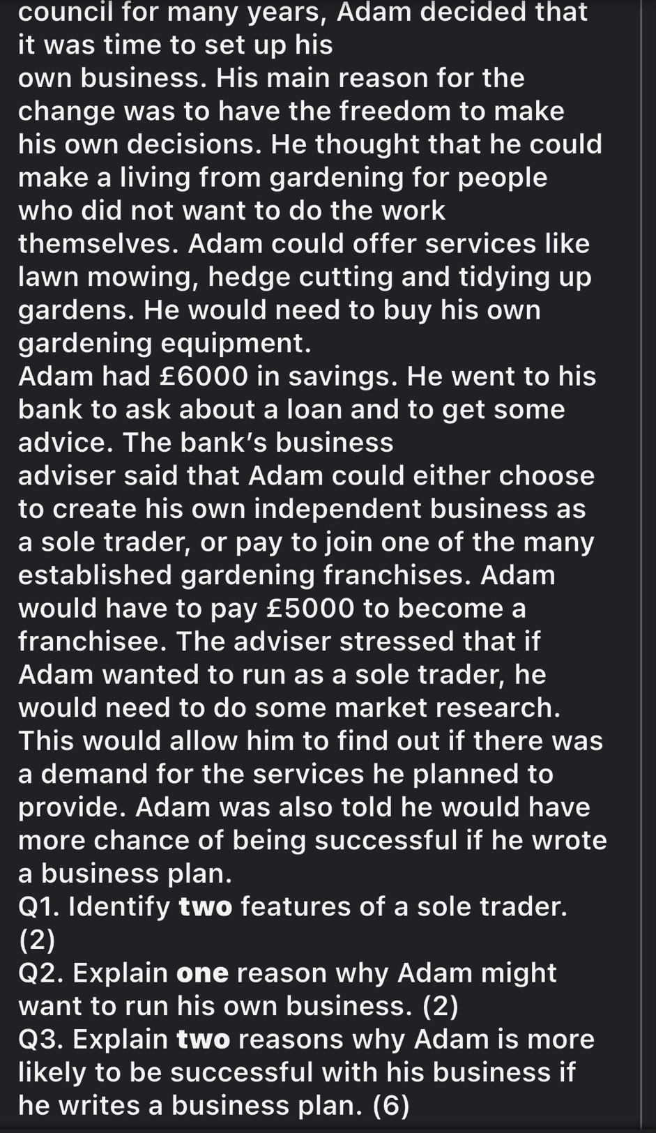 council for many years, Adam decided that 
it was time to set up his 
own business. His main reason for the 
change was to have the freedom to make 
his own decisions. He thought that he could 
make a living from gardening for people 
who did not want to do the work 
themselves. Adam could offer services like 
lawn mowing, hedge cutting and tidying up 
gardens. He would need to buy his own 
gardening equipment. 
Adam had £6000 in savings. He went to his 
bank to ask about a loan and to get some 
advice. The bank’s business 
adviser said that Adam could either choose 
to create his own independent business as 
a sole trader, or pay to join one of the many 
established gardening franchises. Adam 
would have to pay £5000 to become a 
franchisee. The adviser stressed that if 
Adam wanted to run as a sole trader, he 
would need to do some market research. 
This would allow him to find out if there was 
a demand for the services he planned to 
provide. Adam was also told he would have 
more chance of being successful if he wrote 
a business plan. 
Q1. Identify two features of a sole trader. 
(2) 
Q2. Explain one reason why Adam might 
want to run his own business. (2) 
Q3. Explain two reasons why Adam is more 
likely to be successful with his business if 
he writes a business plan. (6)