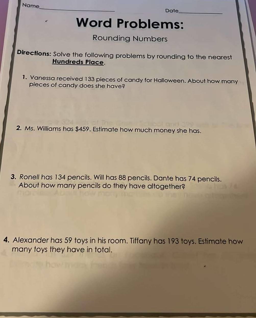 Name 
_ 
Date_ 
Word Problems: 
Rounding Numbers 
Directions: Solve the following problems by rounding to the nearest 
Hundreds Place. 
1. Vanessa received 133 pieces of candy for Halloween. About how many 
pieces of candy does she have? 
2. Ms. Williams has $459. Estimate how much money she has. 
3. Ronell has 134 pencils. Will has 88 pencils. Dante has 74 pencils. 
About how many pencils do they have altogether? 
4. Alexander has 59 toys in his room. Tiffany has 193 toys. Estimate how 
many toys they have in total.