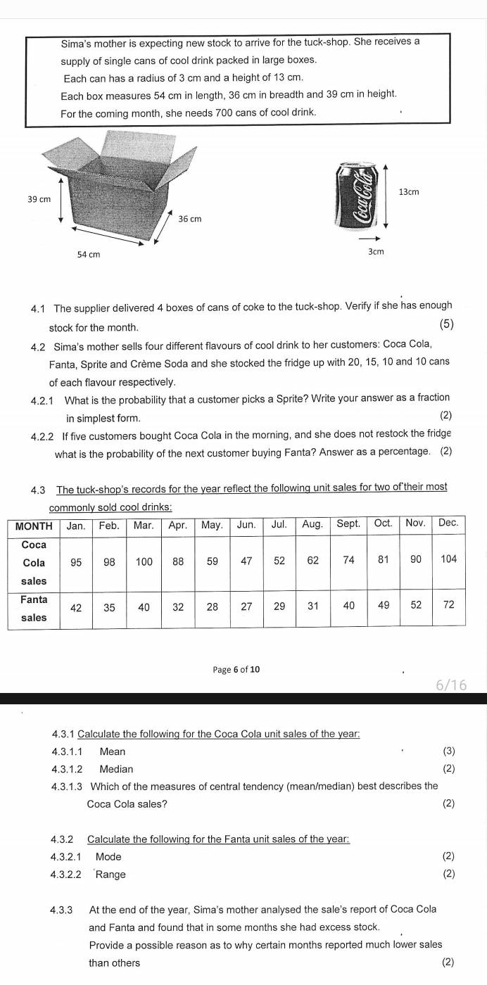 Sima's mother is expecting new stock to arrive for the tuck-shop. She receives a 
supply of single cans of cool drink packed in large boxes. 
Each can has a radius of 3 cm and a height of 13 cm. 
Each box measures 54 cm in length, 36 cm in breadth and 39 cm in height. 
For the coming month, she needs 700 cans of cool drink.
39 cm 13cm
36 cm
54 cm
3cm
4.1 The supplier delivered 4 boxes of cans of coke to the tuck-shop. Verify if she has enough 
stock for the month. (5) 
4.2 Sima's mother sells four different flavours of cool drink to her customers: Coca Cola, 
Fanta, Sprite and Crème Soda and she stocked the fridge up with 20, 15, 10 and 10 cans 
of each flavour respectively. 
4.2.1 What is the probability that a customer picks a Sprite? Write your answer as a fraction 
in simplest form. (2) 
4.2.2 If five customers bought Coca Cola in the morning, and she does not restock the fridge 
what is the probability of the next customer buying Fanta? Answer as a percentage. (2) 
4.3 The tuck-shop's records for the year reflect the following unit sales for two of their most 
ld cool drinks: 
Page 6 of 10 
6/16 
4.3.1 Calculate the following for the Coca Cola unit sales of the year : 
4.3.1.1 Mean 
(3) 
4.3.1.2 Median (2) 
4.3.1.3 Which of the measures of central tendency (mean/median) best describes the 
Coca Cola sales? (2) 
4.3.2 Calculate the following for the Fanta unit sales of the year: 
4.3.2.1 Mode (2) 
4.3.2.2 Range (2) 
4.3.3 At the end of the year, Sima's mother analysed the sale's report of Coca Cola 
and Fanta and found that in some months she had excess stock. 
Provide a possible reason as to why certain months reported much lower sales 
than others (2)