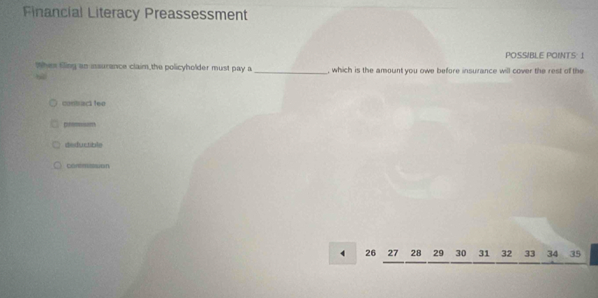 Financial Literacy Preassessment
POSSIBLE POINTS: 1
Whi Eling an insurence claim the policyholder must pay a _, which is the amount you owe before insurance will cover the rest of the
contract fee
pnoisam
deductible
conmssion
26 27 28 29 30 31 32 33 34 35
