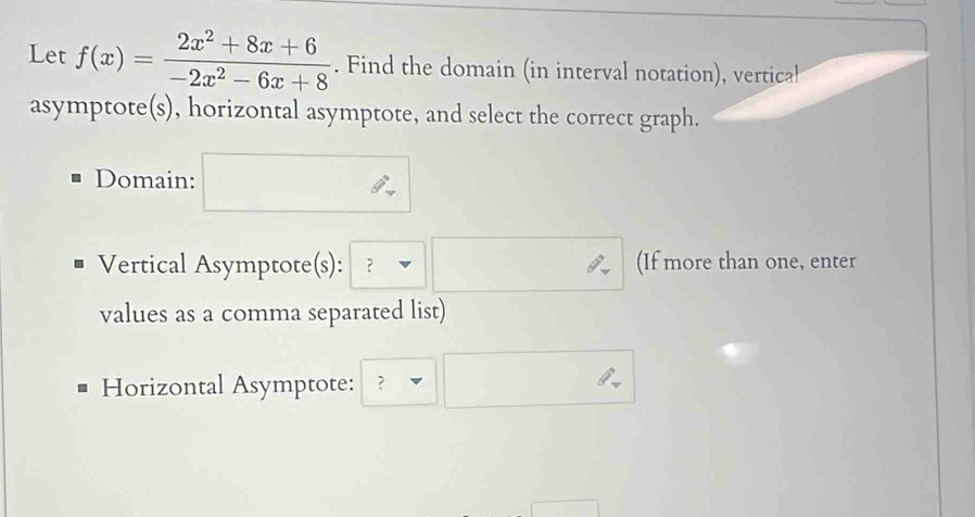 Let f(x)= (2x^2+8x+6)/-2x^2-6x+8 . Find the domain (in interval notation), vertical 
asymptote(s), horizontal asymptote, and select the correct graph. 
Domain: 
Vertical Asymptote(s): ？ (If more than one, enter 
values as a comma separated list) 
Horizontal Asymptote: ?