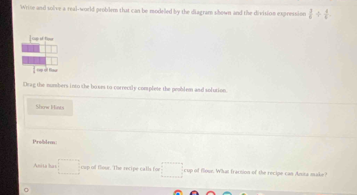 Write and solve a real-world problem that can be modeled by the diagram shown and the division expression  3/6 /  4/6 .
Drag the numbers into the boxes to correctly complete the problem and solution.
Show Hints
Problem:
Anita has □ cup of flour. The recipe calls for □ cup of flour. What fraction of the recipe can Anita make?
