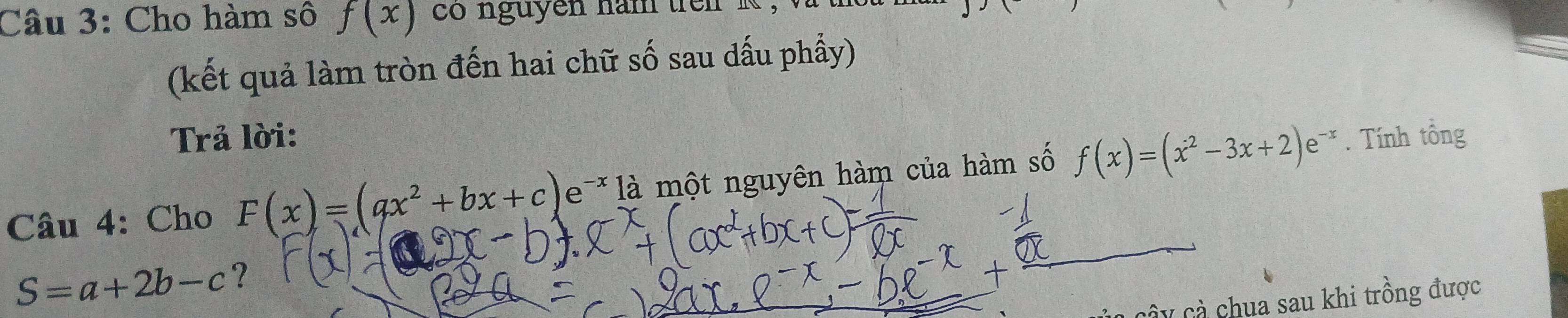 Cho hàm số f(x) co nguyen nam tren k , 
(kết quả làm tròn đến hai chữ số sau dấu phầy) 
Trả lời: 
Câu 4: Cho F(x)=(ax^2+bx+c)e^(-x) là một nguyên hàm của hàm số f(x)=(x^2-3x+2)e^(-x). Tính tổng
S=a+2b-c ? 
cây cả chua sau khi trồng được