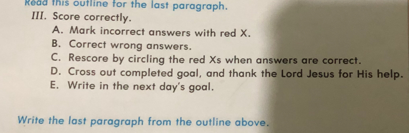 Read this outline for the last paragraph.
III. Score correctly.
A. Mark incorrect answers with red X.
B. Correct wrong answers.
C. Rescore by circling the red Xs when answers are correct.
D. Cross out completed goal, and thank the Lord Jesus for His help.
E. Write in the next day's goal.
Write the last paragraph from the outline above.