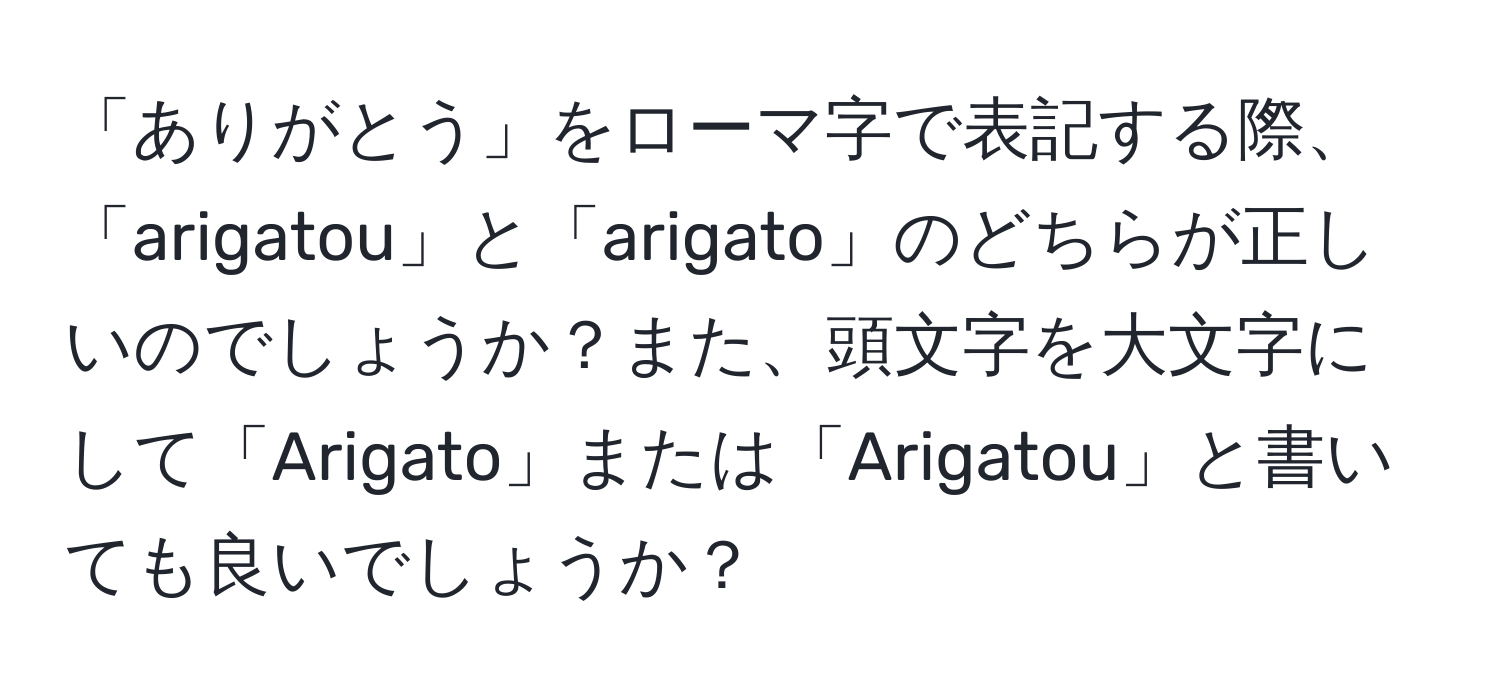 「ありがとう」をローマ字で表記する際、「arigatou」と「arigato」のどちらが正しいのでしょうか？また、頭文字を大文字にして「Arigato」または「Arigatou」と書いても良いでしょうか？