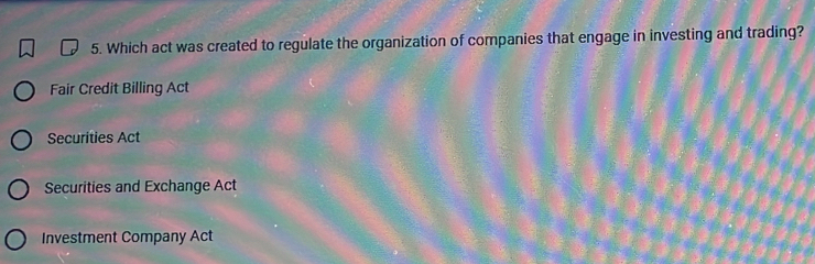 Which act was created to regulate the organization of companies that engage in investing and trading?
Fair Credit Billing Act
Securities Act
Securities and Exchange Act
Investment Company Act