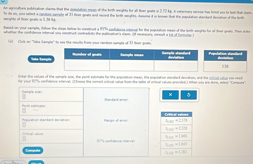 An agriculture publication claims that the population mean of the birth weights for all Boer goats is 2.72 kg. A veternary service has hired you to test that claim.
To do so, you select a random sample of 35 Boer goats and record the birth weights. Assume it is known that the population standard deviation of the birth
weights of Boer goats is 1.36 kg.
Based on your sample, follow the steps below to construct a 95% confidence interval for the population mean of the birth weights for all Boer goats. Then state
whether the confidence interval you construct contradicts the publication's claim. (If necessary, consult a list of formulas.)
(a) Click on "Take Sample" to see the results from your random sample of 35 Boer goats.
Take Sample
Enter the values of the sample size, the point estimate for the population mean, the population standard deviation, and the critical value you need
for your 95% confidence interval. (Choose the correct critical value from the table of critical values provided.) When you are done, select "Compute".
Sample size:
×
Standard error:
Point estimate:
Population standard deviation: Margin of error:
Critical value:
95% confidence interval:
Compute