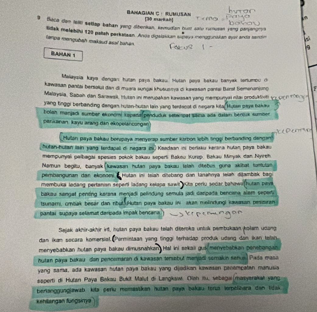 BAHAGIAN C ： RUMUSAN
[30 markah]
an
9 Bace dan teali setlap bahan yang dibenkan, kemudian bust satu rumuson yong panjangny
tidak melebihi 120 patah perkataan. Anda digalakkan supaya menggunakan ayat anda sendin
si
tanpa mengubah maksud asal bahan.
9
BAHAN 1
Malaysia kaya dengan hutan paya bakau. Hutan paya bakau banyak teniumbu di
kawasan pantai bersolul dan di muara sungai khususnya di kawasan pantai Barat Semenanjung F
Malaysia, Saban dan Sarawak, Hutan ini merupakan kawasan yang mempunyai nilai produkliviti
yang tinggi berbanding dengan hutan-hutan lain yang terdapal di negara kila. Hutan paya bakou
boleh mənjadı sumber ekonömi kapada(penduduk setempat sama ada dalam benluk sumber
perkanan kayu arang dan ekopelancongan
Hulan paya bákau borupaya menyerap sumber karbon lebìh tinggi berbanding dengan
hufan-hutan lain yang terdapal di negara ini Keadaan ini berjaku kerana hutan paya bakau
mempunyal palbagai spesies pokok bakau seperti Bakau Kurap, Bakau Minyak dan Nyireh.
Namun begitu, banyak kawasan hutan paya bakau lelah ditebus guna akibat tuntutan
pembangunan dan ekonomi  Hutan ini teiah ditebang dan lanahnya teiah ditambak bagi
membuka ladang pertanian seperti ladang kelapa sawit Kita periu sedar bahawa hutan paya
bakau sangat penting kerana menjadi pelindung semula jadi daripada bencana alam seperti 
tsunami, cmbak besar dan rbut. Hutan paya bakau ini akan melindungi kawasan pesisiran
pantal supaya selamat daripada impak bencana
Sejak akhir-akhir in, hutan paya bakau telah diteroka untuk pembukaan kolam ucang
dan ikan secara komersial. Permintaan yang tinggi terhadap produk udang dan ikan telan
menyebabkan hutan paya bakau dimusnahkan Hal ini sekaii gus menyebabkan penebangan
hutan paya bakau dan pencemaran di kawasan tersebut menjadi semakin senus Pada masa
yang sama, ada kawasan hutan paya bakau yang dijadikan kawasan penempatan manusia
seperti di Hutan Paya Bakau Bukit Malut di Langkawi. Olah itu, sebagai masyarakat yang
berlanggungjawab, kitə periu memastikan hutan paya bakau terus terpelihara dan tidak
kehilangan fungsinye