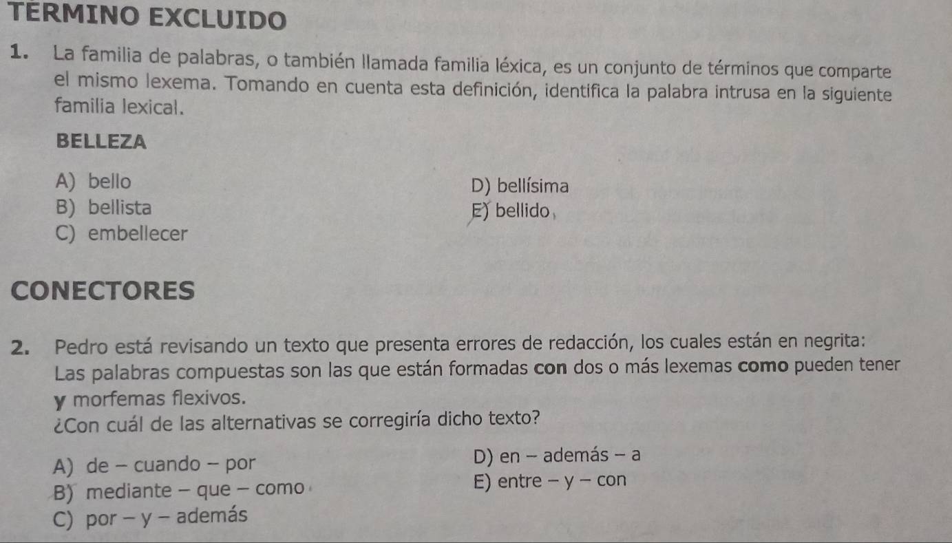 TÉRMINO EXCLUIDO
1. La familia de palabras, o también llamada familia léxica, es un conjunto de términos que comparte
el mismo lexema. Tomando en cuenta esta definición, identifica la palabra intrusa en la siguiente
familia lexical.
BELLEZA
A) bello D) bellísima
B) bellista E) bellido
C) embellecer
CONECTORES
2. Pedro está revisando un texto que presenta errores de redacción, los cuales están en negrita:
Las palabras compuestas son las que están formadas con dos o más lexemas como pueden tener
y morfemas flexivos.
¿Con cuál de las alternativas se corregiría dicho texto?
A) de - cuando - por D) en - además - a
B)mediante - que - como E) entre - y - con
C) por - y - además