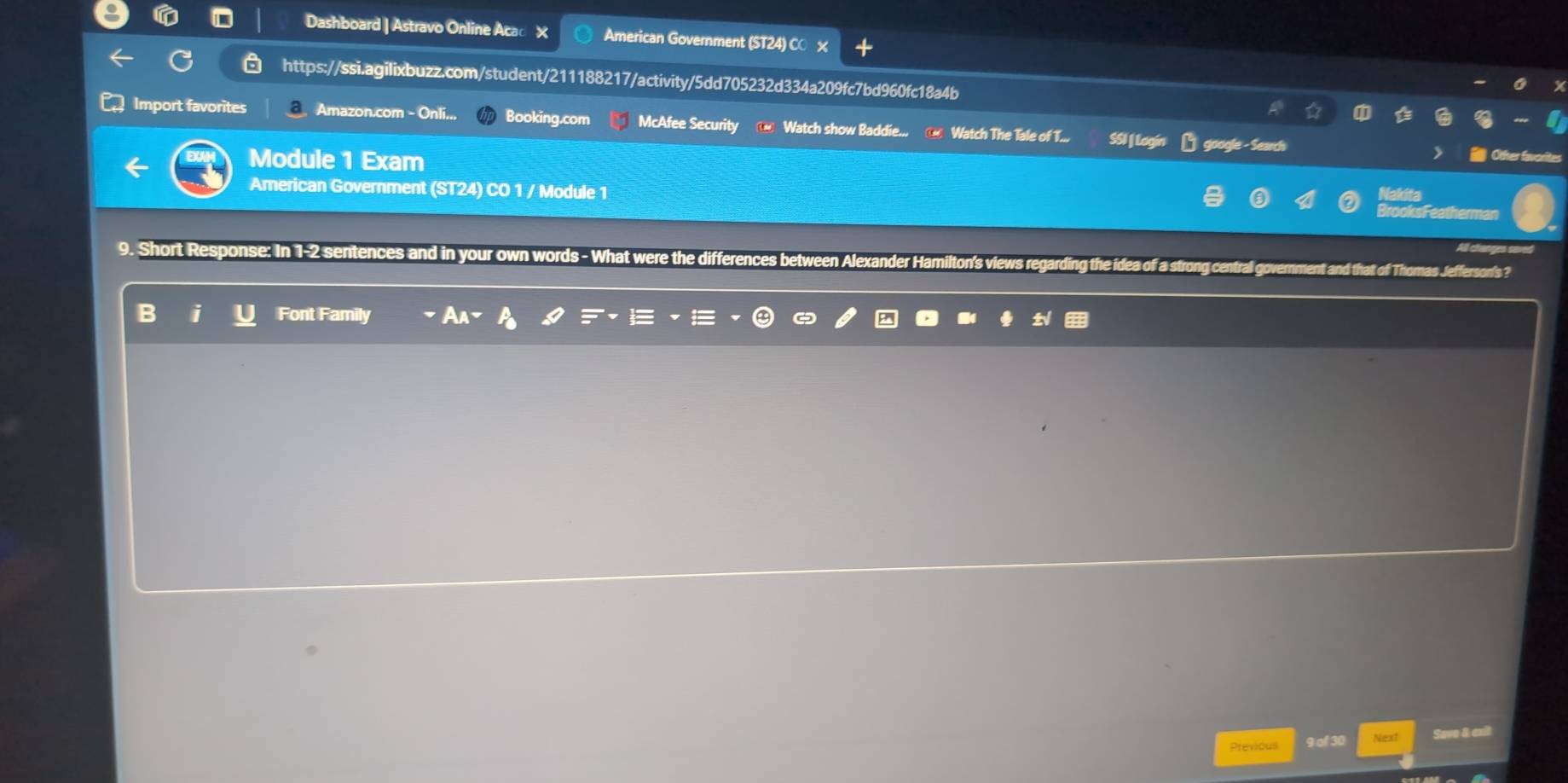 Dashboard | Astravo Online Acac X American Government (ST24) CO × 
https://ssi.agilixbuzz.com/student/211188217/activity/5dd705232d334a209fc7bd960fc18a4b 
Import favorites a Amazon.com - Onli... Booking.com McAfee Security ⑭ Watch show Baddie... @ Watch The Tale of T... SSI | Logí google - Search 
Module 1 Exam 
Other fave 
American Government (ST24) CO 1 / Module 1 BrooksFeatherman 
9. Short Response: In 1-2 sentences and in your own words - What wer ng centrall government and that of Thomas Jefferson's ? 
ences between Alexander Hamilt. 
B i Font Family 
Previous 9 of 30 Niext Save & cxit