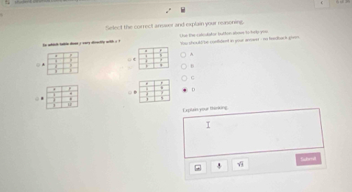 Select the correct answer and explain your reasoning.
to which table doee y vary dieectly with s ? Use the calculator butten above to help you.
'You should be comfident in your answer - so feedback given.
A
○ 
○
B
C
D
Exptain your thinking.
I
Sutmd