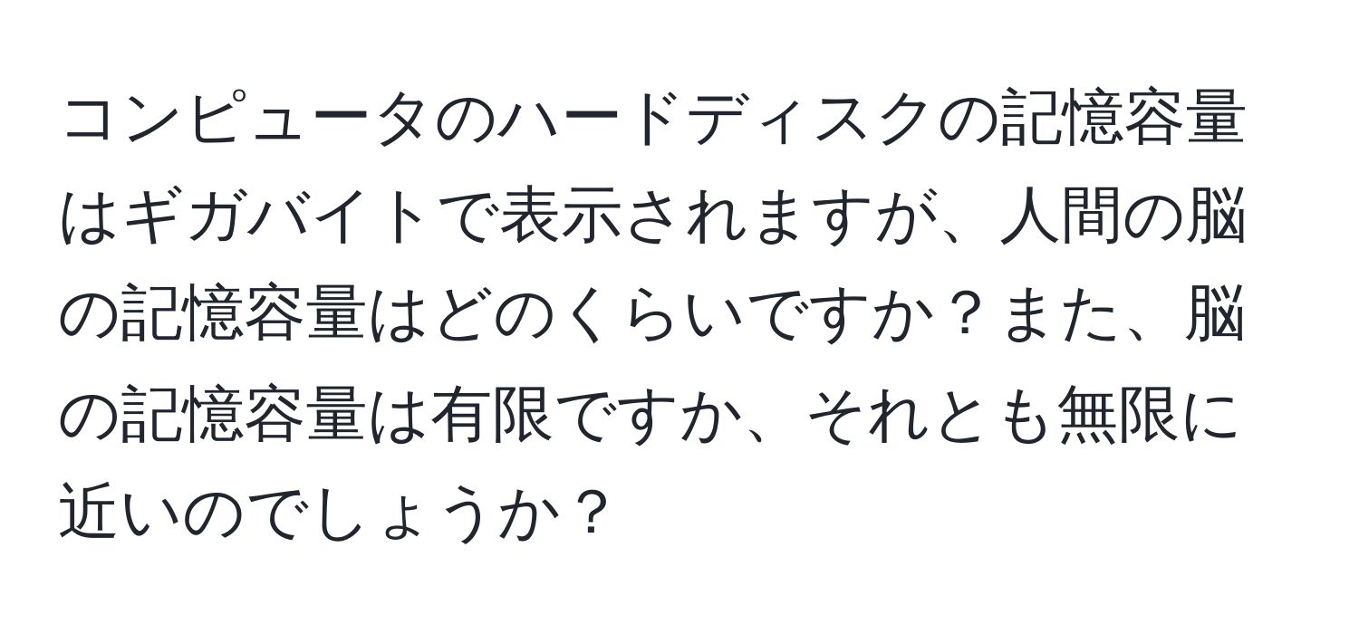 コンピュータのハードディスクの記憶容量はギガバイトで表示されますが、人間の脳の記憶容量はどのくらいですか？また、脳の記憶容量は有限ですか、それとも無限に近いのでしょうか？