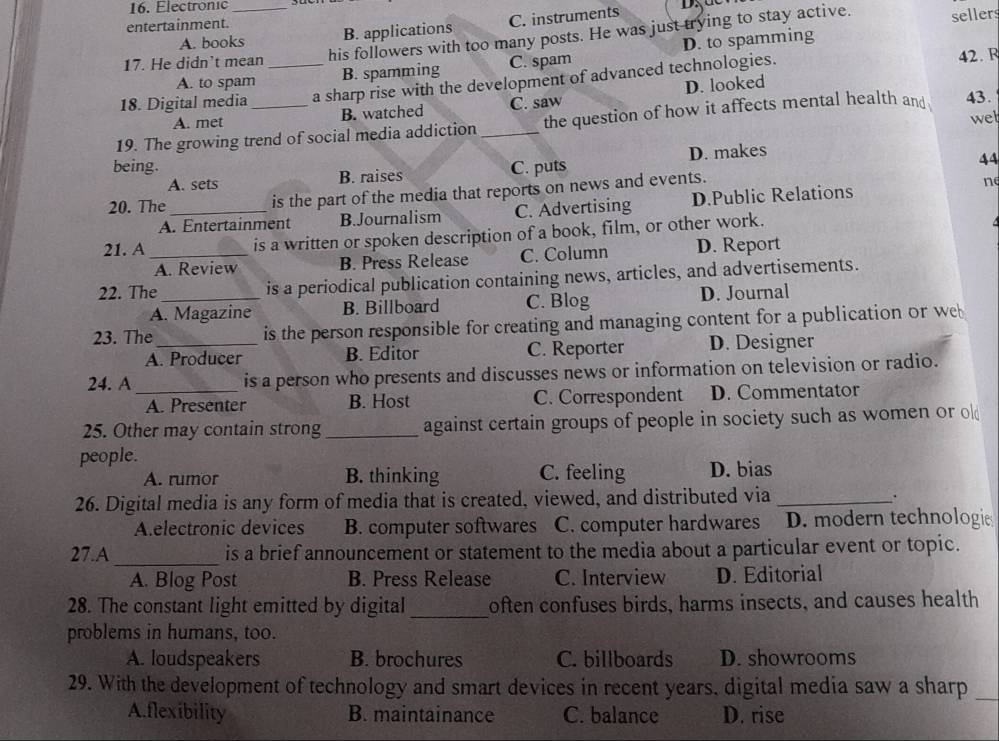 Electronic_
entertainment.
A. books B. applications C. instruments
his followers with too many posts. He was just trying to stay active. sellers
D. to spamming
17. He didn’t mean C. spam
A. to spam B. spamming 42. R
18. Digital media _a sharp rise with the development of advanced technologies.
A. met B. watched C. saw D. looked
wel
19. The growing trend of social media addiction _the question of how it affects mental health and 43.
being. C. puts
A. sets B. raises D. makes
44
20. The_ is the part of the media that reports on news and events.
n
A. Entertainment B.Journalism C. Advertising D.Public Relations
21. A_ is a written or spoken description of a book, film, or other work.
A. Review B. Press Release C. Column D. Report
22. The _is a periodical publication containing news, articles, and advertisements.
A. Magazine B. Billboard C. Blog D. Journal
23. The_ is the person responsible for creating and managing content for a publication or we
A. Producer B. Editor C. Reporter D. Designer
24. A_ is a person who presents and discusses news or information on television or radio.
A. Presenter B. Host C. Correspondent D. Commentator
25. Other may contain strong _against certain groups of people in society such as women or ol
people.
A. rumor B. thinking C. feeling D. bias
26. Digital media is any form of media that is created, viewed, and distributed via _.
A.electronic devices B. computer softwares C. computer hardwares D. modern technologi
27.A_ is a brief announcement or statement to the media about a particular event or topic.
A. Blog Post B. Press Release C. Interview D. Editorial
28. The constant light emitted by digital_ often confuses birds, harms insects, and causes health
problems in humans, too.
A. loudspeakers B. brochures C. billboards D. showrooms
29. With the development of technology and smart devices in recent years, digital media saw a sharp
_
A.flexibility B. maintainance C. balance D. rise