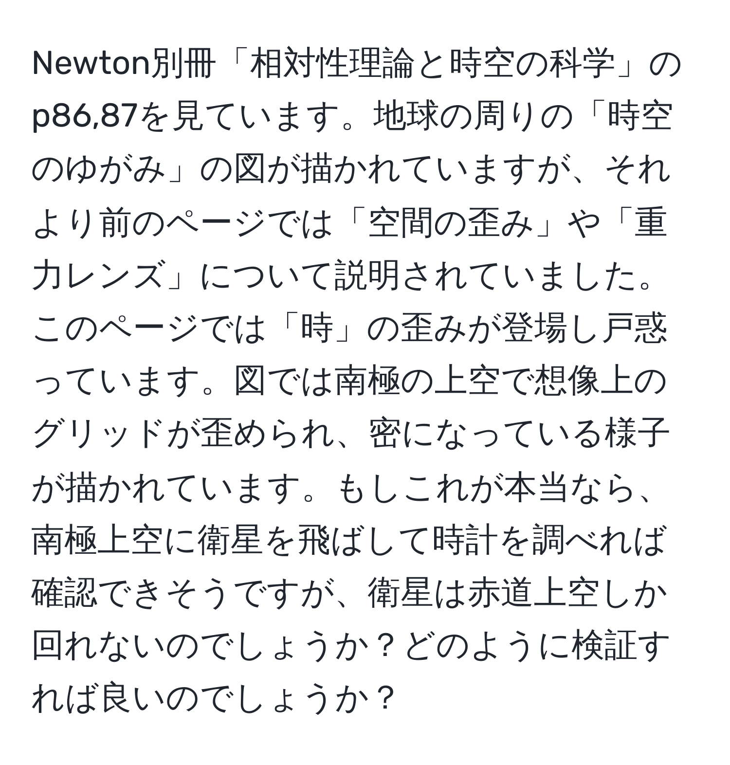 Newton別冊「相対性理論と時空の科学」のp86,87を見ています。地球の周りの「時空のゆがみ」の図が描かれていますが、それより前のページでは「空間の歪み」や「重力レンズ」について説明されていました。このページでは「時」の歪みが登場し戸惑っています。図では南極の上空で想像上のグリッドが歪められ、密になっている様子が描かれています。もしこれが本当なら、南極上空に衛星を飛ばして時計を調べれば確認できそうですが、衛星は赤道上空しか回れないのでしょうか？どのように検証すれば良いのでしょうか？