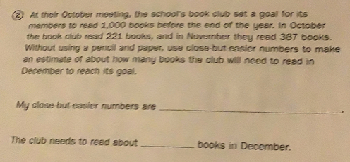 At their October meeting, the school's book club set a goal for its
members to read 1,000 books before the end of the year. In October
the book club read 221 books, and in November they read 387 books.
Without using a pencil and paper, use close-but-easier numbers to make
an astimate of about how many books the club will need to read in
December to reach its goal.
My close-but-easier numbers are_
.
The club needs to read about _books in December.