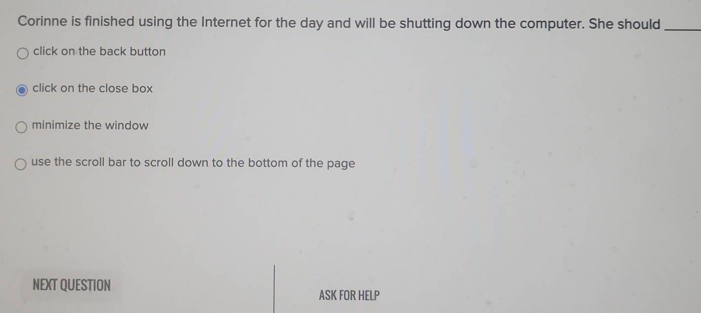 Corinne is finished using the Internet for the day and will be shutting down the computer. She should_
click on the back button
click on the close box
minimize the window
use the scroll bar to scroll down to the bottom of the page
NEXT QUESTION
ASK FOR HELP