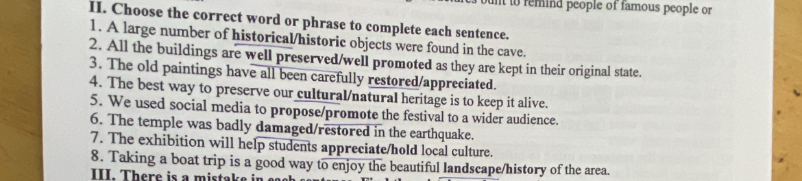 nt to remind people of famous people or 
II. Choose the correct word or phrase to complete each sentence. 
1. A large number of historical/historic objects were found in the cave. 
2. All the buildings are well preserved/well promoted as they are kept in their original state. 
3. The old paintings have all been carefully restored/appreciated. 
4. The best way to preserve our cultural/natural heritage is to keep it alive. 
5. We used social media to propose/promote the festival to a wider audience. 
6. The temple was badly damaged/restored in the earthquake. 
7. The exhibition will help students appreciate/hold local culture. 
8. Taking a boat trip is a good way to enjoy the beautiful landscape/history of the area. 
III. There is a mistake in