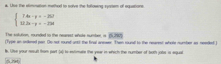 Use the elimination method to solve the following system of equations.
beginarrayl 7.4x-y=-257 12.2x-y=-234endarray.
The solution, rounded to the nearest whole number, is (5 292) 
(Type an ordered pair. Do not round until the final answer. Then round to the nearest whole number as needed.) 
b. Use your result from part (a) to estimate the year in which the number of both jobs is equal. 
(5,294)