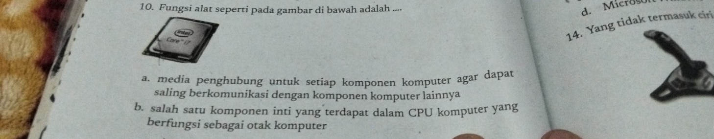 Fungsi alat seperti pada gambar di bawah adalah ....
d. Microson
14. Yang tidak termasuk ciri
a. media penghubung untuk setiap komponen komputer agar dapat
saling berkomunikasi dengan komponen komputer lainnya
b. salah satu komponen inti yang terdapat dalam CPU komputer yang
berfungsi sebagai otak komputer