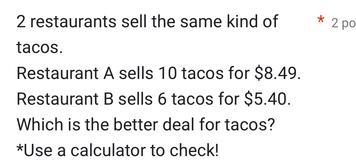 restaurants sell the same kind of * 2 po 
tacos. 
Restaurant A sells 10 tacos for $8.49. 
Restaurant B sells 6 tacos for $5.40. 
Which is the better deal for tacos? 
*Use a calculator to check!