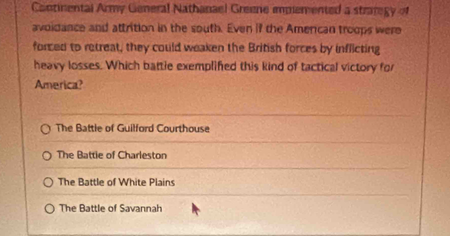 Cantinental Army General Nathanael Greene implemented a straregy of
avoidance and attrition in the south. Even if the Amercan troops were
forced to retreat, they could weaken the British forces by inflicting
heavy losses. Which battle exemplifed this kind of tactical victory for
America?
The Battle of Guilford Courthouse
The Battie of Charleston
The Battle of White Plains
The Battle of Savannah