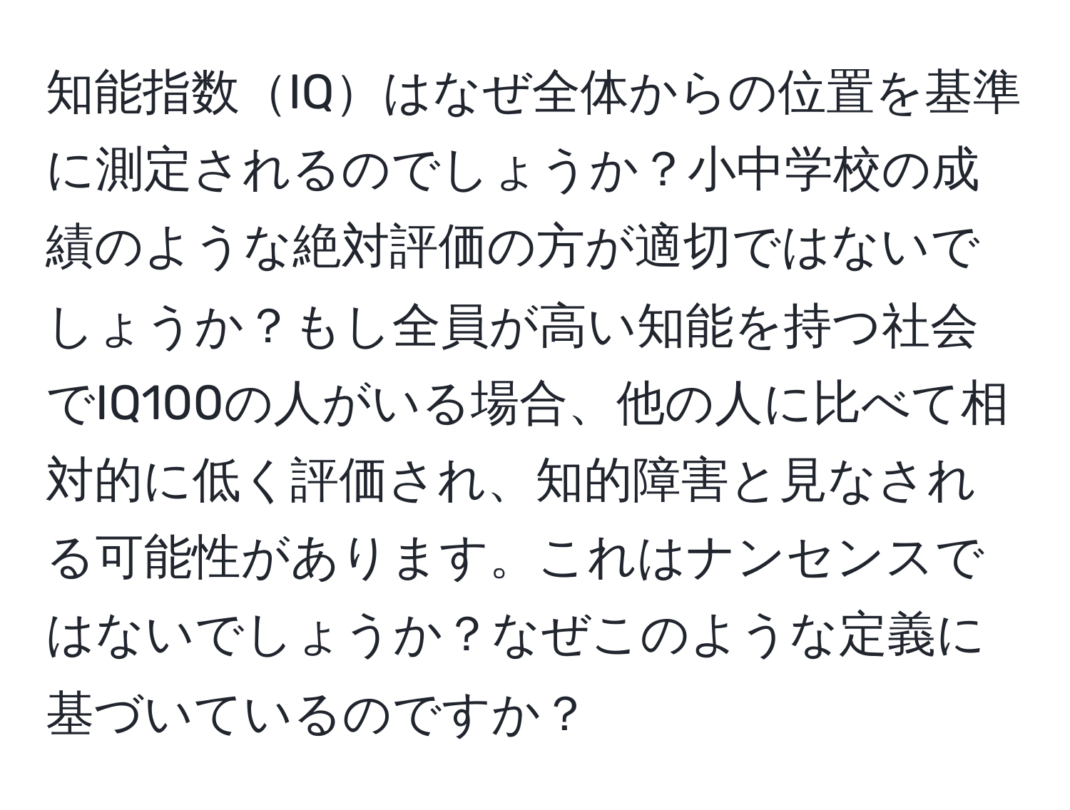 知能指数IQはなぜ全体からの位置を基準に測定されるのでしょうか？小中学校の成績のような絶対評価の方が適切ではないでしょうか？もし全員が高い知能を持つ社会でIQ100の人がいる場合、他の人に比べて相対的に低く評価され、知的障害と見なされる可能性があります。これはナンセンスではないでしょうか？なぜこのような定義に基づいているのですか？