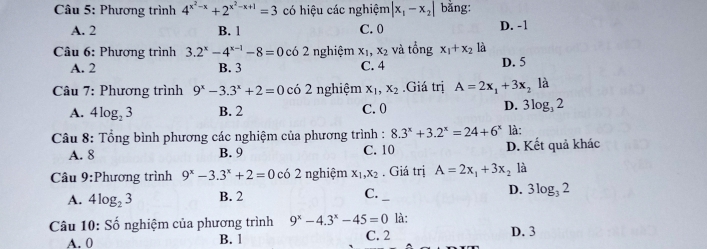 Phương trình 4^(x^2)-x+2^(x^2)-x+1=3 có hiệu các nghiệm |x_1-x_2| bằng:
A. 2 B. 1 C. 0 D. -1
Câu 6: Phương trình 3.2^x-4^(x-1)-8=0 có 2 nghiệm x_1, x_2 và tổng x_1+x_2 là
A. 2 B. 3 C. 4 D. 5
Câu 7: Phương trình 9^x-3.3^x+2=0 có 2 nghiệm x_1, x_2.Giá trị A=2x_1+3x_2 là
A. 4log _23 B. 2 C. 0 D. 3log, 2
Câu 8: Tổng bình phương các nghiệm của phương trình : 8.3^x+3.2^x=24+6^x là:
A. 8 B. 9 C. 10 D. Kết quả khác
Câu 9:Phương trình 9^x-3.3^x+2=0 có 2 nghiệm x_1, x_2. Giá trị A=2x_1+3x_2 là
C._
A. 4log _23 B. 2 D. 3log _32
là:
Câu 10: Số nghiệm của phương trình 9^x-4.3^x-45=0 C. 2 D. 3
A. 0 B. 1