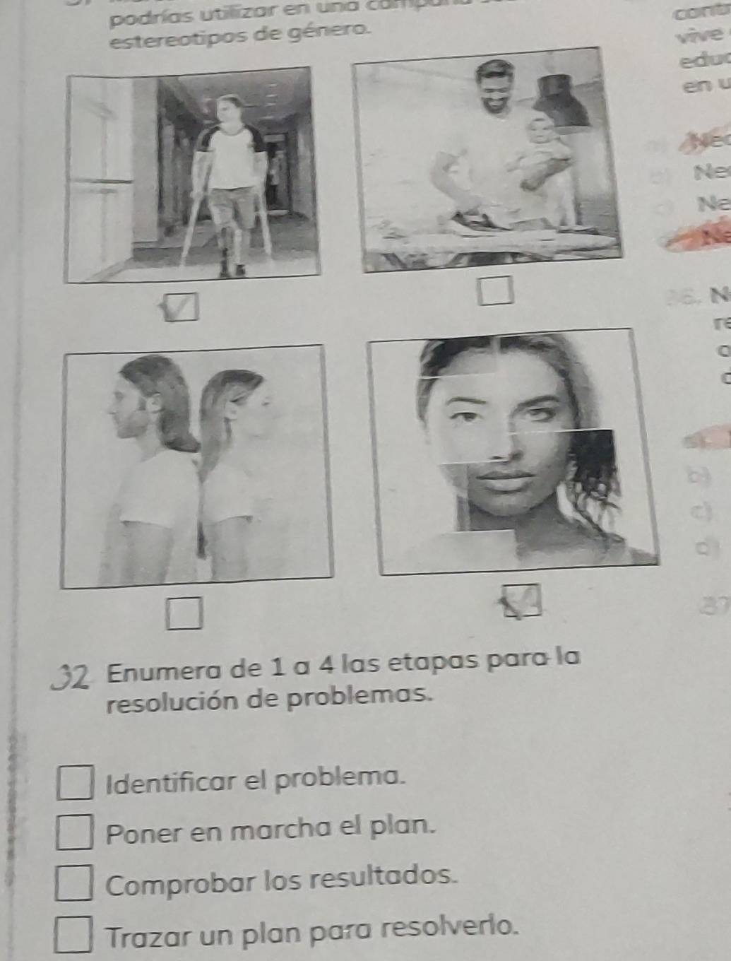 podrías utilizar en una campa 
cont 
estereotipos de género. 
vive 
edu 
en u 
Ne 
Ne 
Ne 
Ne 
E. N 
r
0
c 
d
37
Enumera de 1 a 4 las etapas para la 
resolución de problemas. 
Identificar el problema. 
Poner en marcha el plan. 
Comprobar los resultados. 
Trazar un plan para resolverlo.