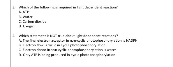 Which of the following is required in light dependent reaction?
A. ATP
B. Water
C. Carbon dioxide
D. Oxygen
4. Which statement is NOT true about light dependent reactions?
A. The final electron acceptor in non-cyclic photophosphorylation is NADPH
B. Electron flow is cyclic in cyclic photophosphorylation
C. Electron donor in non-cyclic photophosphorylation is water
D. Only ATP is being produced in cyclic photophosphorylation