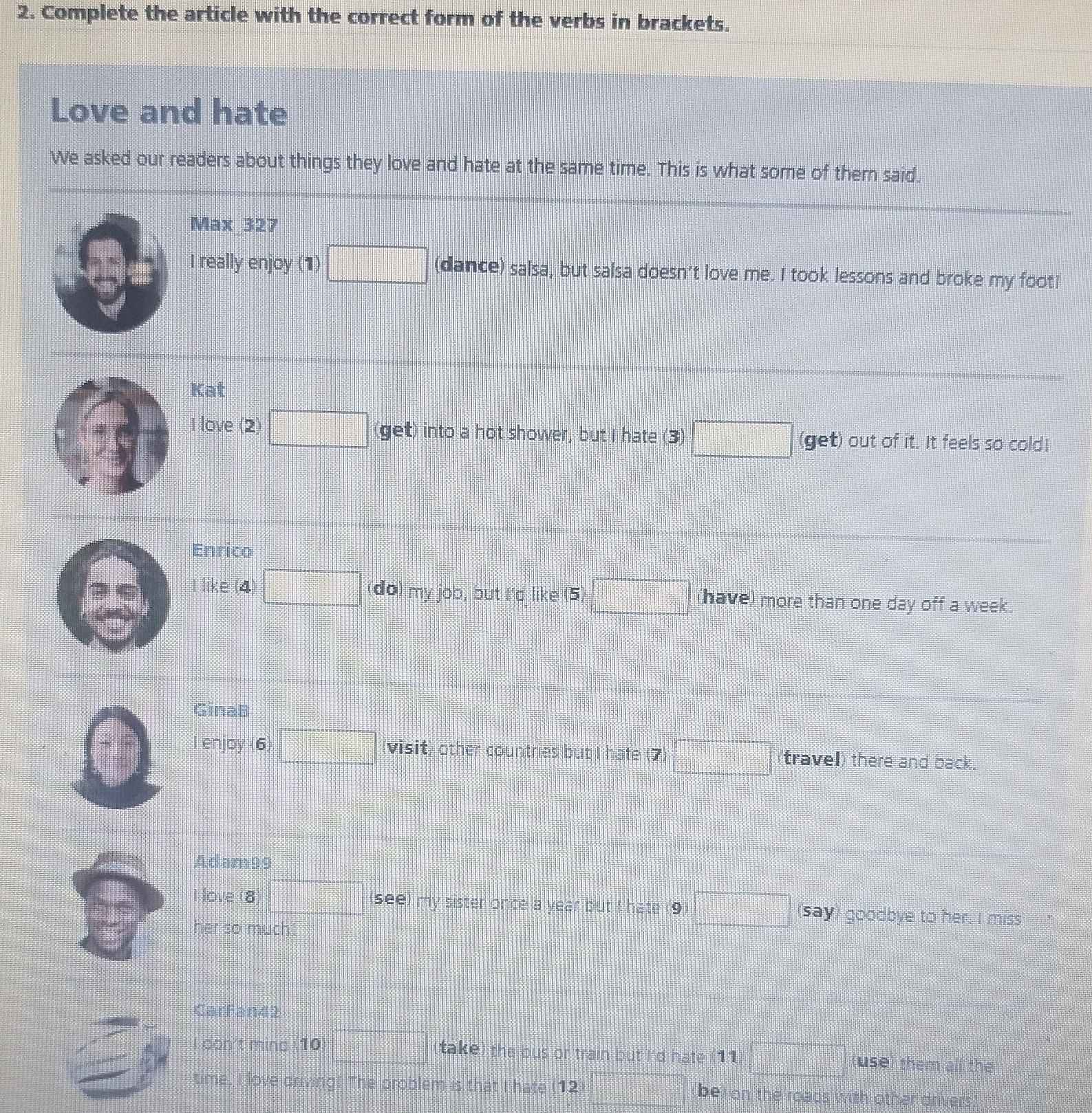 Complete the article with the correct form of the verbs in brackets. 
Love and hate 
We asked our readers about things they love and hate at the same time. This is what some of them said. 
Max 327 
I really enjoy (1) □ (dance) salsa, but salsa doesn't love me. I took lessons and broke my foot! 
Kat 
I love (2) □ (get) into a hot shower, but I hate (3) □ (get) out of it. It feels so cold! 
Enrico 
like (4) □
3 (do) my job, but I'd like 5)□ (have) more than one day off a week. 
GinaB 
nyoy(6)□ visit) other countries but I hate (7 □ travel) there and back. 
Adam99 
I love 18 □ see) my sister once a year but I hate (9 □ say) goodbye to her. I miss 
her so much! 
CarFan42 
don't mind (10 □ take) the bus or train but I'd hate (11 □ use) them all the 
time. I love driving! The problem is that I hate (12 =□° (be) on the roads with other drivers)