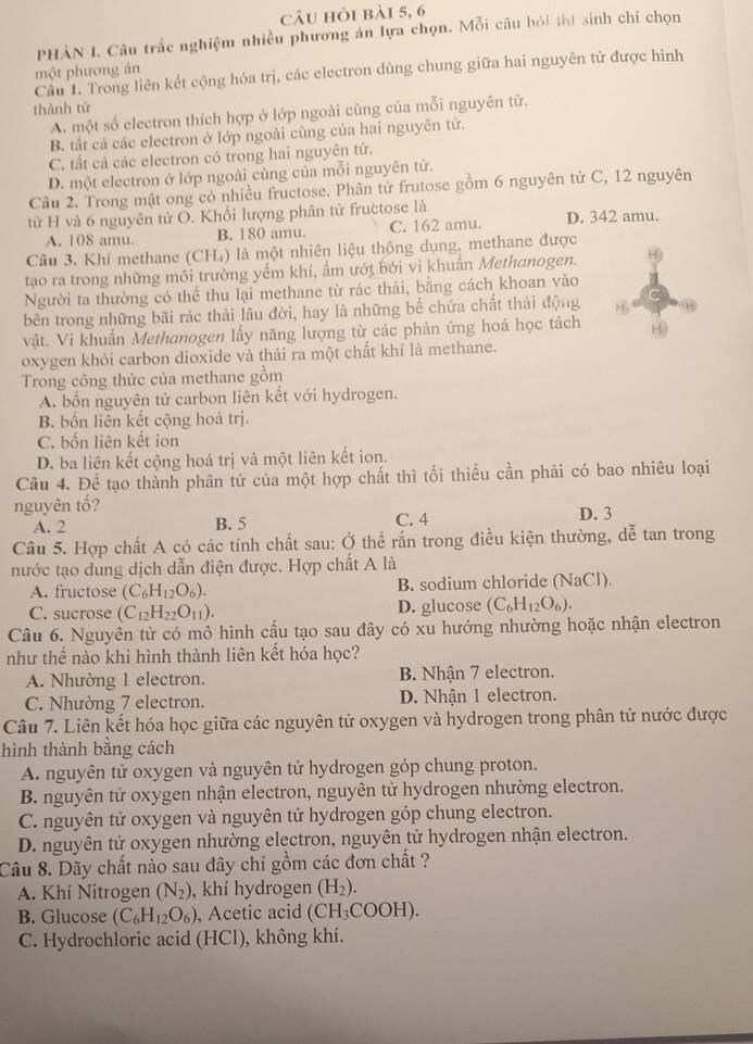 câu hỏi bài 5, 6
PHẢN I. Câu trắc nghiệm nhiều phương án lựa chọn. Mỗi câu hỏi thí sinh chi chọn
một phương án
Cầu 1. Trong liên kết cộng hóa trị, các electron dùng chung giữa hai nguyên tử được hình
thành từ
A. một số electron thích hợp ở lớp ngoài cùng của mỗi nguyên tử.
B. tất cả các electron ở lớp ngoài cùng của hai nguyên tử.
C. tất cả các electron có trong hai nguyên tử.
D. một electron ở lớp ngoài cùng của mỗi nguyên tử.
Câu 2. Trong mật ong có nhiều fructose. Phân tử frutose gồm 6 nguyên tử C, 12 nguyên
từ H và 6 nguyên tử O. Khối lượng phân tử fructose là D. 342 amu.
A. 108 amu. B. 180 amu. C. 162 amu.
Câu 3. Khí methane (CH₄) là một nhiên liệu thông dụng, methane được
tạo ra trong những môi trường yếm khí, ẩm ướt bởi vi khuẩn Methanogen. H)
Người ta thường có thể thu lại methane từ rác thải, bằng cách khoan vào
bên trong những bãi rác thải lâu đời, hay là những bể chứa chất thải động 8
vật. Vi khuẩn Methanogen lấy năng lượng từ các phản ứng hoá học tách
oxygen khỏi carbon dioxide và thải ra một chất khí là methane.
Trong công thức của methane gồm
A. bốn nguyên tử carbon liên kết với hydrogen.
B. bốn liên kết cộng hoá trị.
C. bốn liên kết ion
D. ba liên kết cộng hoá trị và một liên kết ion.
Câu 4. Để tạo thành phân tử của một hợp chất thì tối thiều cần phải có bao nhiêu loại
nguyên tổ? D. 3
A. 2 B. 5 C. 4
Câu 5. Hợp chất A có các tính chất sau: Ở thể rắn trong điều kiện thường, dễ tan trong
nước tạo dung dịch dẫn điện được. Hợp chất A là
A. fructose (C_6H_12O_6). B. sodium chloride (NaCl).
C. sucrose (C_12H_22O_11). D. glucose (C_6H_12O_6).
Câu 6. Nguyên tử có mô hình cấu tạo sau đây có xu hướng nhường hoặc nhận electron
như thể nào khi hình thành liên kết hóa học?
A. Nhường 1 electron. B. Nhận 7 electron.
C. Nhường 7 electron. D. Nhận 1 electron.
Câu 7. Liên kết hóa học giữa các nguyên tử oxygen và hydrogen trong phân tử nước được
hình thành bằng cách
A. nguyên tử oxygen và nguyên tử hydrogen góp chung proton.
B. nguyên tử oxygen nhận electron, nguyên tử hydrogen nhường electron.
C. nguyên tử oxygen và nguyên tử hydrogen góp chung electron.
D. nguyên tử oxygen nhường electron, nguyên tử hydrogen nhận electron.
Câu 8. Dãy chất nào sau đây chi gồm các đơn chất ?
A. Khí Nitrogen (N_2) , khí hydrogen (H_2).
B. Glucose (C_6H_12O_6) , Acetic acid (CH_3COOH).
C. Hydrochloric acid (HCl), không khí.