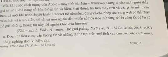 ''Một khi cuộc cách mạng của Apple - máy tính cá nhân - Windows chứng tỏ cho mọi người thấy 
giá trị của khả năng số hóa thông tin và kiểm soát thông tin trên máy tính và các phần mềm văn 
bản, và một khi trình duyệt khiến internet trở nên sống động và cho phép các trang web có thể nhảy 
múa, hát và trình diễn, thì tắt cả mọi người đều muốn số hóa mọi thứ càng nhiều cảng tốt để họ có 
ghể gửi những thông tin này tới người khác qua internet''. 
(Thô - mát L. Phờ - rỉ - man, Thế giới phẳng, NXB Trẻ, TP. Hồ Chi Minh, 2018, tr. 91) 
a. Đoạn tư liệu cung cấp thông tin về những thành tu trên mọi lĩnh vực của các cuộc cách mạng 
công nghiệp thời ki hiện đại. 
Trường THPT Bùi Thị Xuân - Tổ Lịch sử 
Trang 33