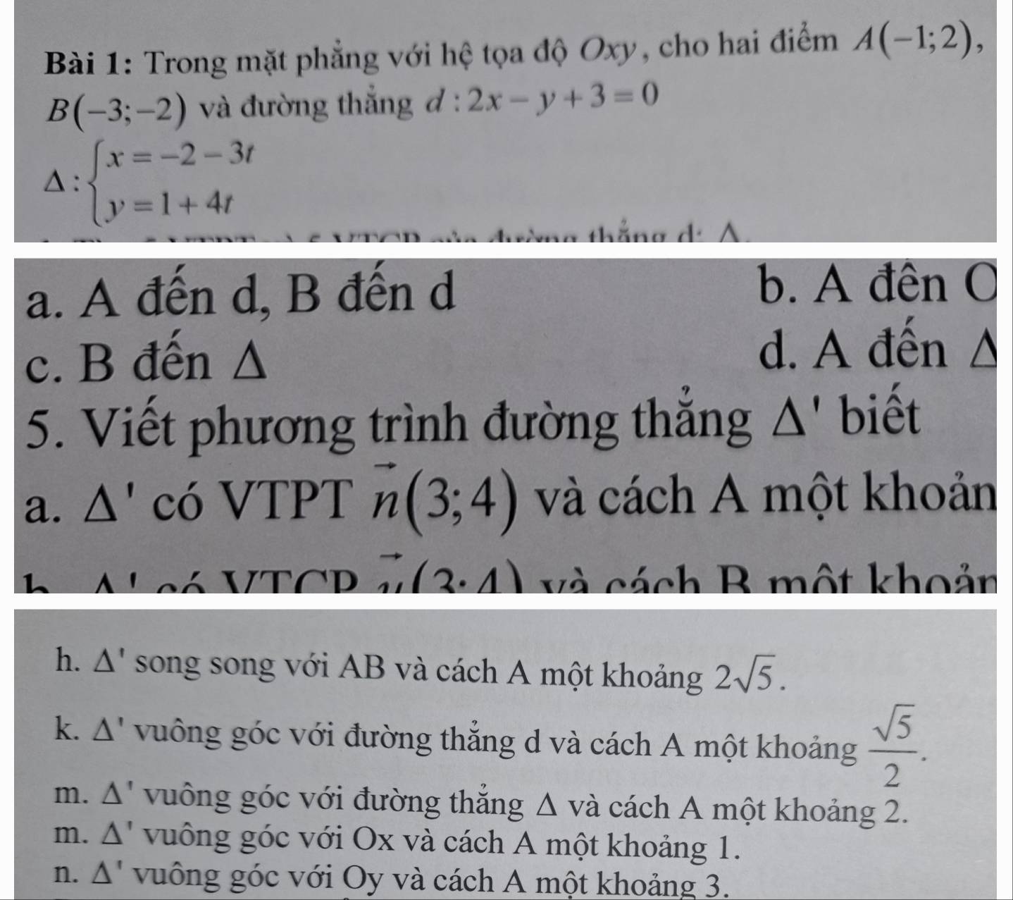 Trong mặt phẳng với hệ tọa độ Oxy, cho hai điểm A(-1;2),
B(-3;-2) và đường thắng đ : 2x-y+3=0
△ : beginarrayl x=-2-3t y=1+4tendarray.
g d
a. A đến d, B đến d
b. A đên O
c. B đến Δ
d. A đến Δ
5. Viết phương trình đường thẳng Δ' biết
a. Δ' có VTPT vector n(3;4) và cách A một khoản
a Alcó VTCD vector N(3· 4) và cách R một khoản
h. Δ' song song với AB và cách A một khoảng 2sqrt(5).
k. △ ' vuông góc với đường thắng d và cách A một khoảng  sqrt(5)/2 .
m. △ ' vuông góc với đường thắng Δ và cách A một khoảng 2.
m. △ ' vuông góc với Ox và cách A một khoảng 1.
n. △ ' vuông góc với Oy và cách A một khoảng 3.