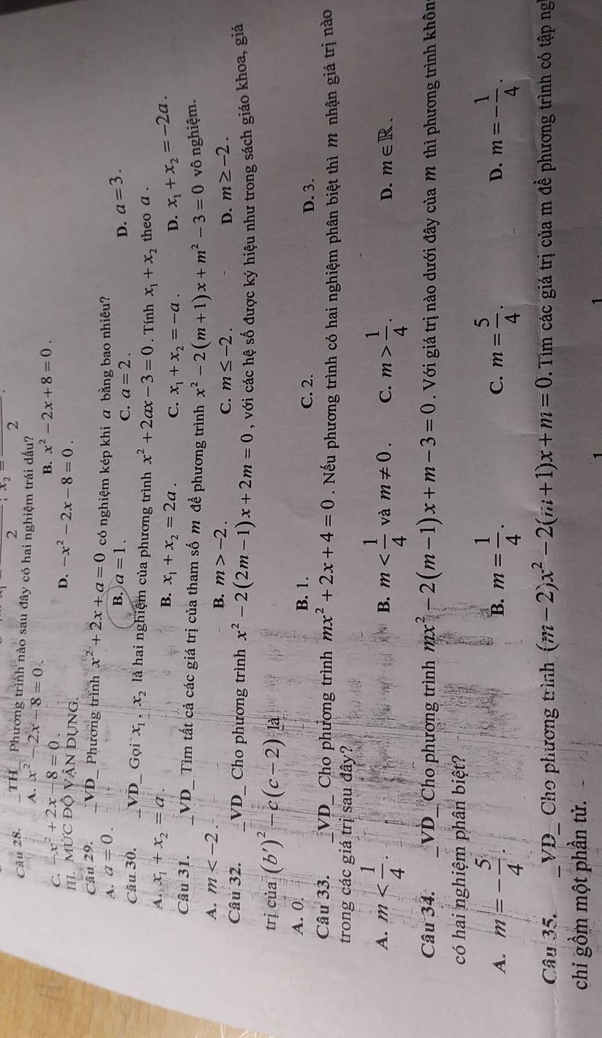 2
2
Câu 28. TH_ Phương trình nào sau đây có hai nghiệm trái dấu?
x^2-2x-8=0.
C. -x^2+2x-8=0
B. x^2-2x+8=0.
D. -x^2-2x-8=0.
III. MỨC độ VậN DUNG.
Câu 29. VD_ Phương trình x^2+2x+a=0 có nghiệm kép khi a bằng bao nhiêu?
A. a=0.
B. a=1. C. a=2.
D. a=3.
Câu 30. _VD_ Gọi x_1,x_2 là hai nghiệm của phương trình x^2+2ax-3=0. Tính x_1+x_2 theo a .
A. x_1+x_2=a. x_1+x_2=2a. C. x_1+x_2=-a. D. x_1+x_2=-2a.
B.
Câu 31. VD_ Tìm tất cả các giá trị của tham số m đề phương trình x^2-2(m+1)x+m^2-3=0 vô nghiệm.
A. m
B. m>-2. m≤ -2.
C.
D. m≥ -2.
Câu 32. _VD_ Cho phương trình x^2-2(2m-1)x+2m=0 , với các hệ số được ký hiệu như trong sách giáo khoa, giá
trị của (b')^2-c(c-2)la
A. 0. B. 1. C. 2. D. 3.
Câu 33. _VD_ Cho phương trình mx^2+2x+4=0. Nếu phương trình có hai nghiệm phân biệt thì m nhận giá trị nào
trong các giá trị sau đây?
A. m B. m và m!= 0. C. m> 1/4 . D. m∈ R.
Câu 34. VD_  Cho phương trình mx^2-2(m-1)x+m-3=0. Với giá trị nào dưới đây của M thì phương trình khôn
có hai nghiệm phân biệt?
A. m=- 5/4 . B. m= 1/4 . m= 5/4 . D. m=- 1/4 .
C.
Câu 35. . _VD_ Cho phương trình (m-2)x^2-2(m+1)x+m=0. Tim các giá trị của m để phương trình có tập ng
chi gồm một phần tử.
1