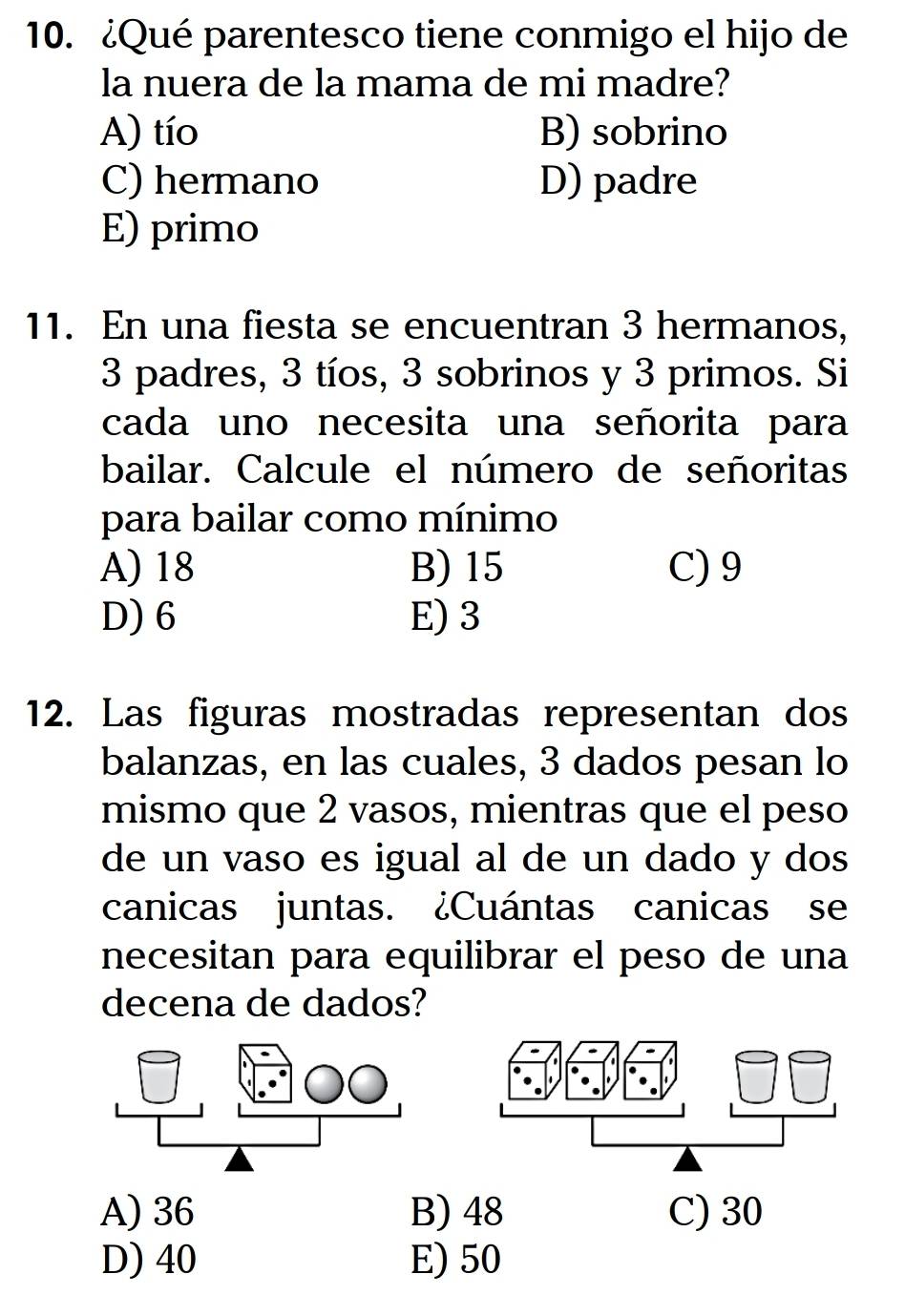 ¿Qué parentesco tiene conmigo el hijo de
la nuera de la mama de mi madre?
A) tío B) sobrino
C) hermano D) padre
E) primo
11. En una fiesta se encuentran 3 hermanos,
3 padres, 3 tíos, 3 sobrinos y 3 primos. Si
cada uno necesita una señorita para
bailar. Calcule el número de señoritas
para bailar como mínimo
A) 18 B) 15 C) 9
D) 6 E) 3
12. Las figuras mostradas representan dos
balanzas, en las cuales, 3 dados pesan lo
mismo que 2 vasos, mientras que el peso
de un vaso es igual al de un dado y dos
canicas juntas. ¿Cuántas canicas se
necesitan para equilibrar el peso de una
decena de dados?
A) 36 B) 48 C) 30
D) 40 E) 50