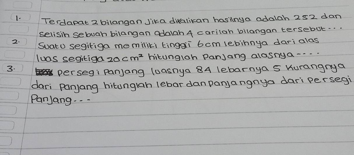 Terdapat 2 bilangan Jika divalikan hasilnga adalah 252 dan 
selisin sebuah bilangan adalah 4 carilah bilangan tersebut. . . . . 
2. 
SoatU segitiga memiliki tingai 6cm lebinnya dari alas 
luas segitiga 20cm^2 hitungloh Panjang alosnga---- 
3. 
perseg: Panjang luasnya 84 lebarnya s Kurangnya 
dari panjang hitunglah lebar danpanjangnya dari persegi 
PanJang. . .