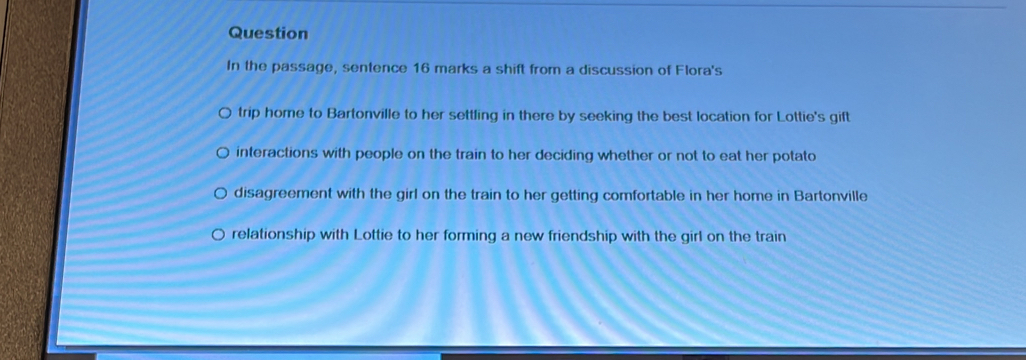 Question 
In the passage, sentence 16 marks a shift from a discussion of Flora's 
trip home to Bartonville to her settling in there by seeking the best location for Lottie's gift 
interactions with people on the train to her deciding whether or not to eat her potato 
disagreement with the girl on the train to her getting comfortable in her home in Bartonville 
relationship with Lottie to her forming a new friendship with the girl on the train