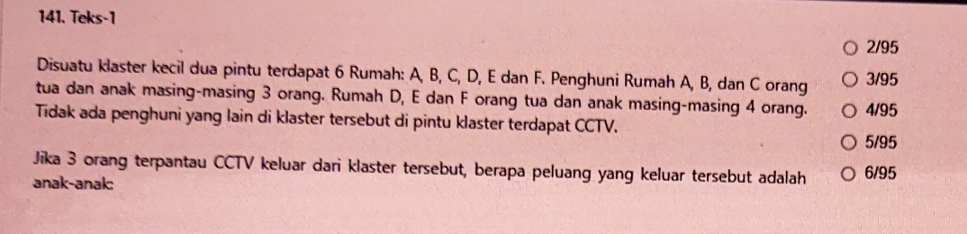 Teks-1
2/95
Disuatu klaster kecil dua pintu terdapat 6 Rumah: A, B, C, D, E dan F. Penghuni Rumah A, B, dan C orang 3/95
tua dan anak masing-masing 3 orang. Rumah D, E dan F orang tua dan anak masing-masing 4 orang. 4/95
Tidak ada penghuni yang lain di klaster tersebut di pintu klaster terdapat CCTV.
5/95
Jika 3 orang terpantau CCTV keluar dari klaster tersebut, berapa peluang yang keluar tersebut adalah 6/95
anak-anak: