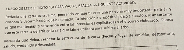 LUEGO DE LEER EL TEXTO “LA CASA VACÍA”, REALIZA LA SIGUIENTE ACTIVIDAD: 
Redacta una carta para Jaime, pensando en que tú eres una persona muy importante para él y 
conoces la determinación que ha tomado. Tu intención o propósito lo dejo a elección, lo importante 
es que mantengas la coherencia entre las intenciones explicitadas y el discurso elaborado. Piensa 
que esta carta la dejarás en la silla que Jaime utilizará para subirse al árbol... 
Recuerda que debes respetar la estructura de la carta (Fecha y lugar de emisión, destinatario, 
saludo, contenido y despedida.