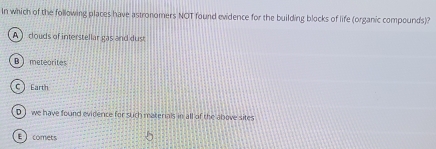 In which of the following places have astronomers NOT found evidence for the building blocks of life (organic compounds)?
A) douds of interstellar gas and dust
B) meteorites
C  Earth
D ) we have found evidence for such materials in all of the above sites
E comets