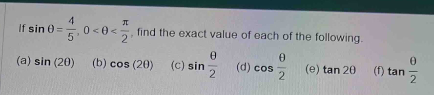 If sin θ = 4/5 , 0 , find the exact value of each of the following. 
(a) sin (2θ ) (b) cos (2θ ) (c) sin  θ /2  (d) cos  θ /2  (e) tan 2θ (f) tan  θ /2 