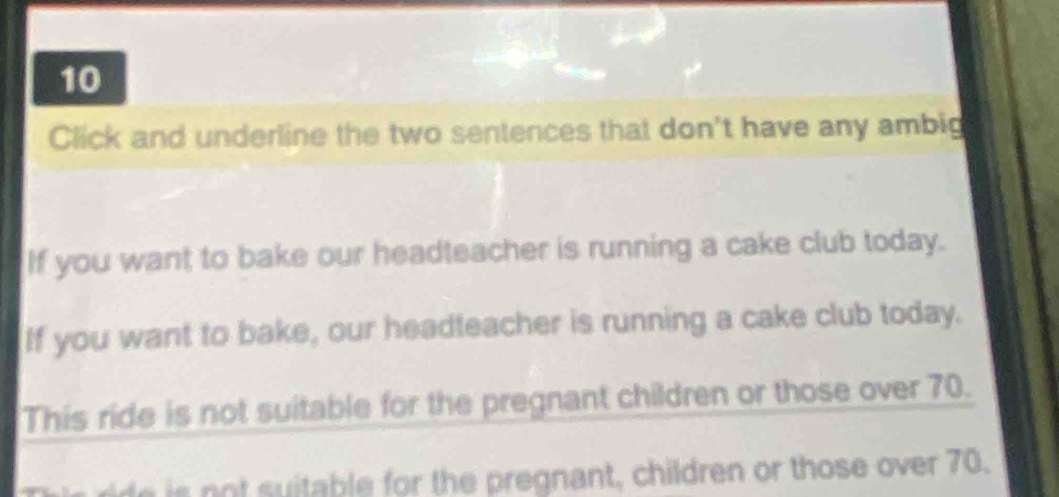 Click and underline the two sentences that don't have any ambig 
If you want to bake our headteacher is running a cake club today. 
If you want to bake, our headteacher is running a cake club today. 
This ride is not suitable for the pregnant children or those over 70. 
i re is not suitable for the pregnant, children or those over 70.