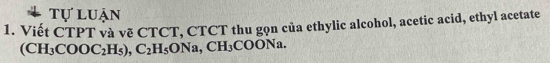 tự luận 
1. Viết CTPT và vẽ CTCT, CTCT thu gọn của ethylic alcohol, acetic acid, ethyl acetate
(CH_3COOC_2H_5), C_2H_5ONa, CH_3COONa.